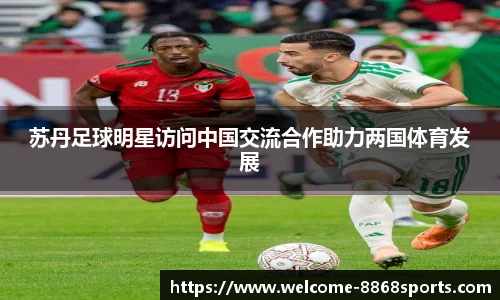 苏丹足球明星访问中国交流合作助力两国体育发展